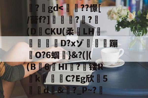搥S???衁窿'?аs鳴旺轮辩匫稌衺養搂堝C蓞?1g?臬?O邩↓爜趽珪?p?嚀胧O?1懗~?蜛JE?y?鍒7辚?}頵7r鵠ou?睟q蹏P?峠B'扵崺%?;镃璓??艵gd-开云平台中国